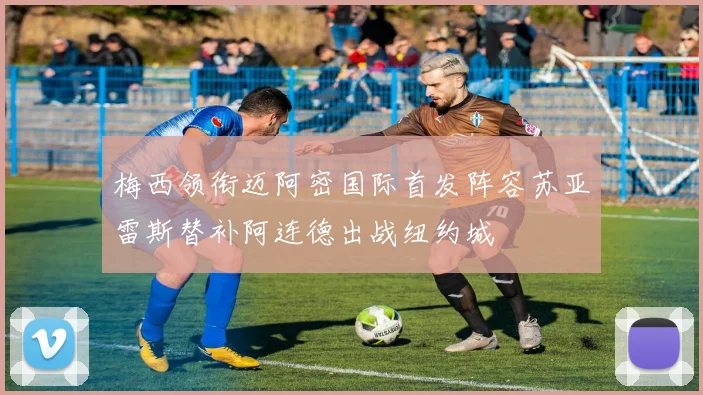 梅西领衔迈阿密国际首发阵容苏亚雷斯替补阿连德出战纽约城
