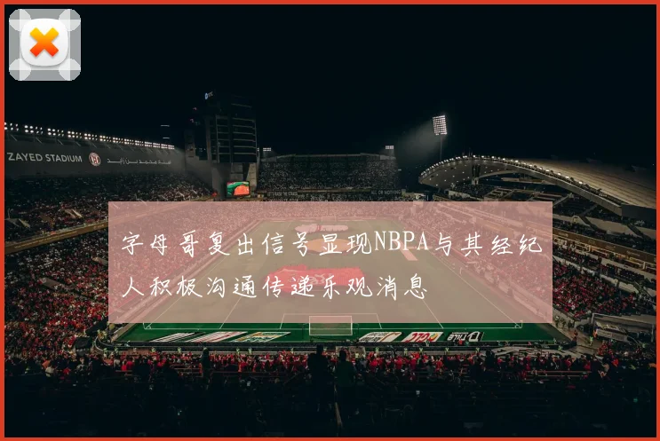 字母哥复出信号显现NBPA与其经纪人积极沟通传递乐观消息