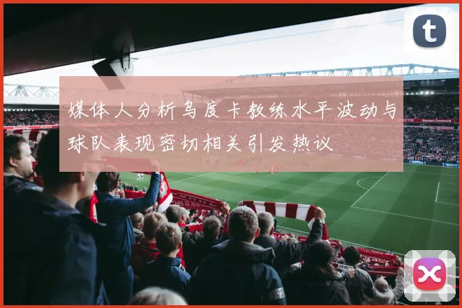 媒体人分析乌度卡教练水平波动与球队表现密切相关引发热议