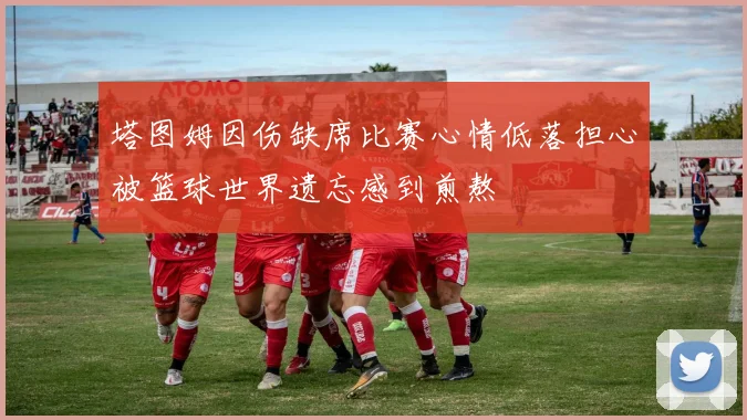 塔图姆因伤缺席比赛心情低落担心被篮球世界遗忘感到煎熬