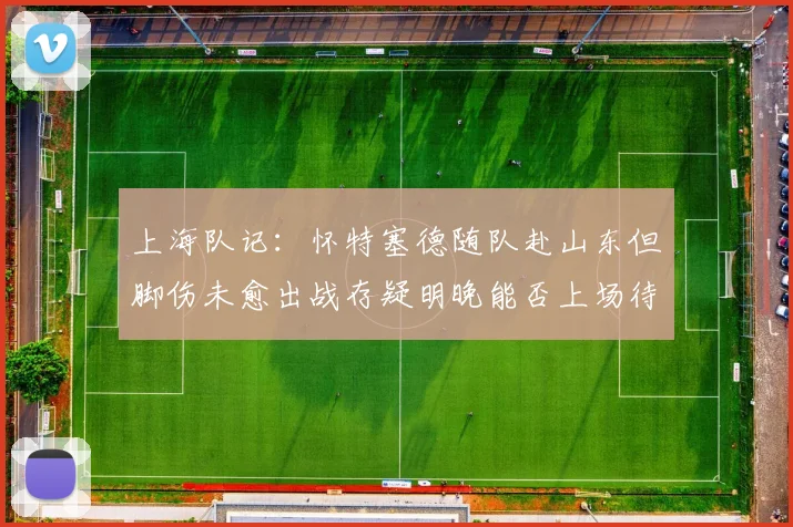 上海队记：怀特塞德随队赴山东但脚伤未愈出战存疑明晚能否上场待定