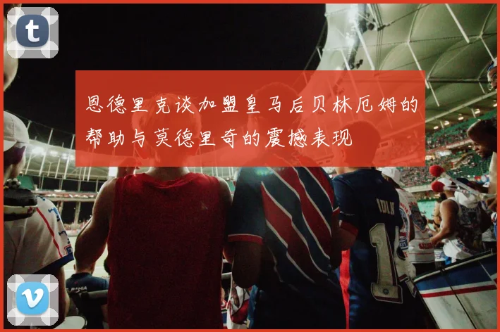 恩德里克谈加盟皇马后贝林厄姆的帮助与莫德里奇的震撼表现