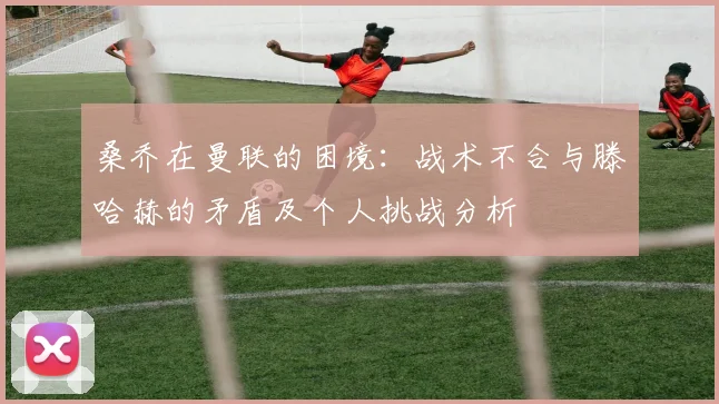 桑乔在曼联的困境：战术不合与滕哈赫的矛盾及个人挑战分析