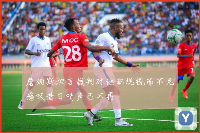 詹姆斯坦言裁判对他犯规视而不见感叹昔日哨声已不再